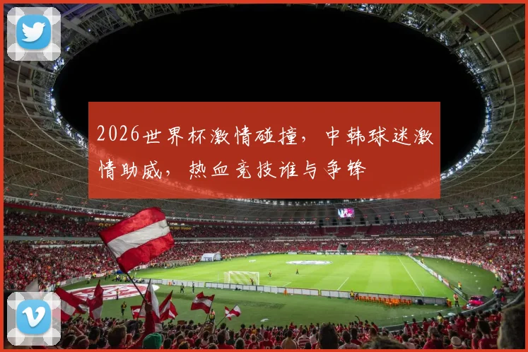 2026世界杯激情碰撞，中韩球迷激情助威，热血竞技谁与争锋
