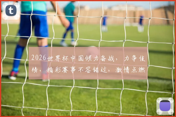 2026世界杯中国倾力备战，力争佳绩，精彩赛事不容错过，激情点燃足球盛宴